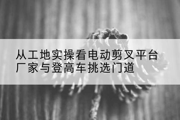 昌江电动剪叉升降平台厂家-从工地实操看电动剪叉平台厂家与登高车挑选门道
