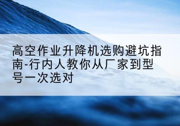 昌江升降平台厂家-高空作业升降机选购避坑指南-行内人教你从厂家到型号一次选对