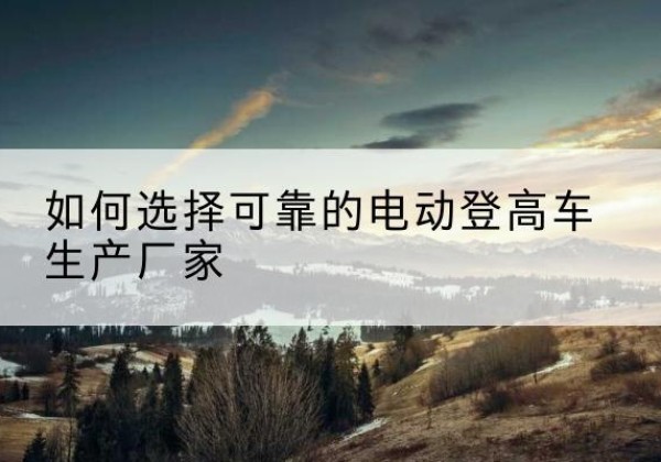 昌江电动登高车厂家-如何选择可靠的电动登高车生产厂家