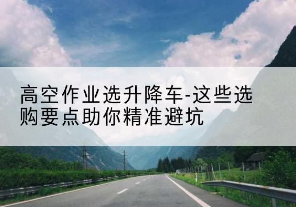 昌江升降车厂家-高空作业选升降车-这些选购要点助你*避坑
