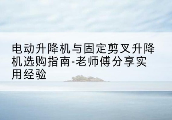 昌江电动升降机怎么选-电动升降机与固定剪叉升降机选购指南-老师傅分享实用经验