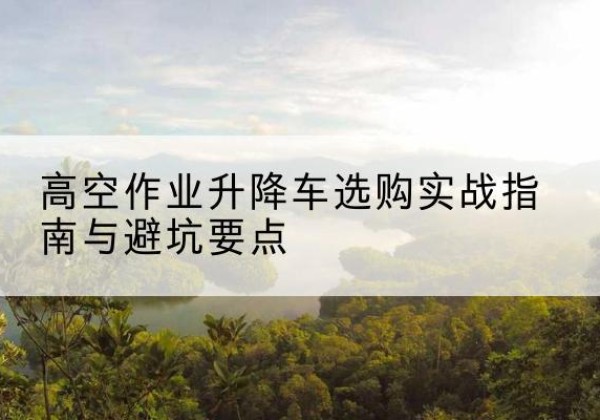 昌江升降车怎么选-高空作业升降车选购实战指南与避坑要点