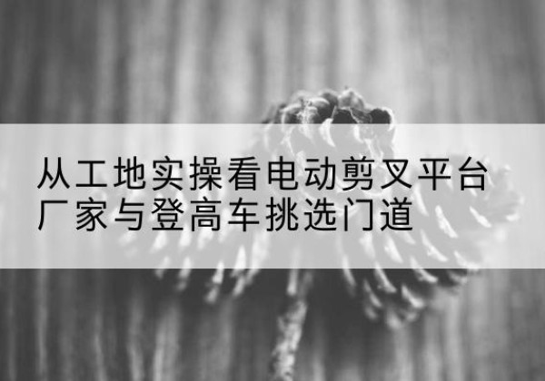 昌江电动剪叉升降平台厂家-从工地实操看电动剪叉平台厂家与登高车挑选门道