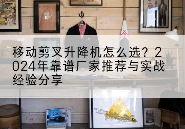 昌江升降平台厂家推荐-移动剪叉升降机怎么选？2024年靠谱厂家推荐与实战经验分享